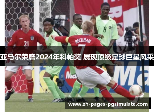 亚马尔荣膺2024年科帕奖 展现顶级足球巨星风采 亚马尔荣膺2024年科帕奖 展现顶级足球巨星风采