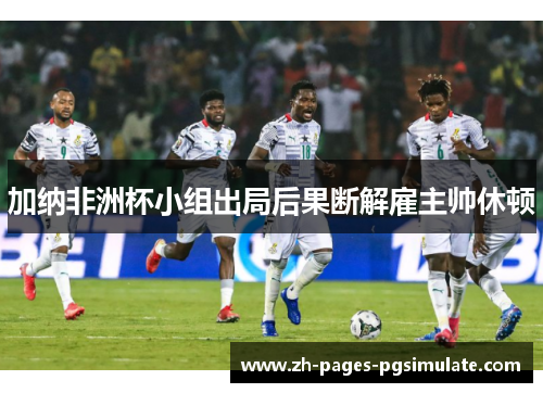 加纳非洲杯小组出局后果断解雇主帅休顿 加纳非洲杯小组出局后果断解雇主帅休顿