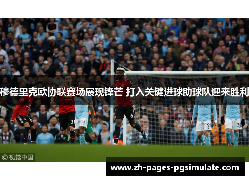 穆德里克欧协联赛场展现锋芒 打入关键进球助球队迎来胜利