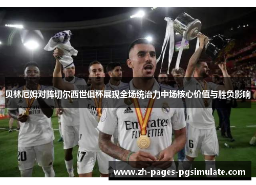 贝林厄姆对阵切尔西世俱杯展现全场统治力中场核心价值与胜负影响