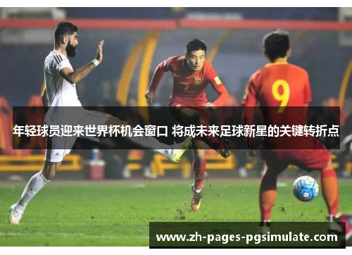 年轻球员迎来世界杯机会窗口 将成未来足球新星的关键转折点